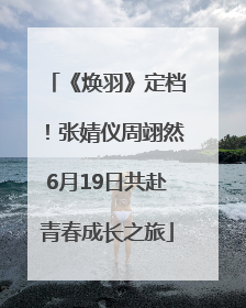 《焕羽》定档！张婧仪周翊然6月19日共赴青春成长之旅
