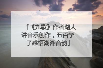 《九歌》作者湖大讲音乐创作，五百学子感悟湖湘音韵
