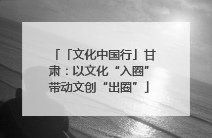 「文化中国行」甘肃：以文化“入圈”带动文创“出圈”