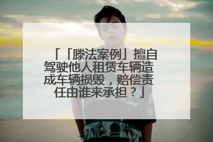 「滕法案例」擅自驾驶他人租赁车辆造成车辆损毁，赔偿责任由谁来承担？