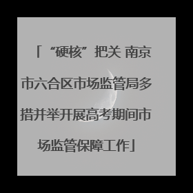 “硬核”把关 南京市六合区市场监管局多措并举开展高考期间市场监管保障工作