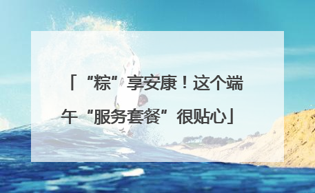 “粽”享安康！这个端午“服务套餐”很贴心