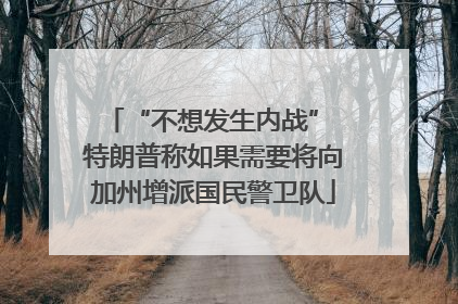 “不想发生内战” 特朗普称如果需要将向加州增派国民警卫队