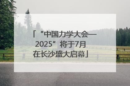 “中国力学大会—2025”将于7月在长沙盛大启幕
