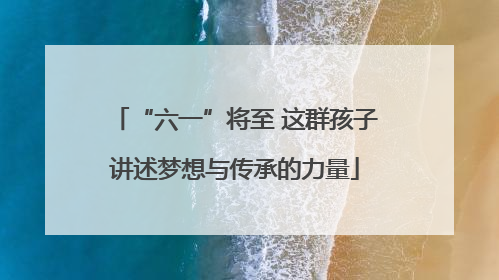 “六一”将至 这群孩子讲述梦想与传承的力量