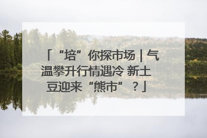 “培”你探市场｜气温攀升行情遇冷 新土豆迎来“熊市”？