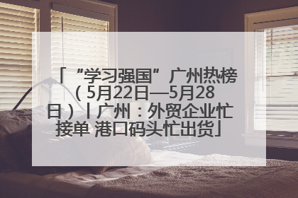 “学习强国”广州热榜（5月22日—5月28日）丨广州：外贸企业忙接单 港口码头忙出货