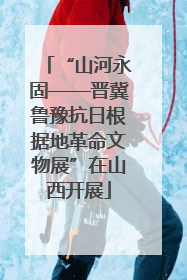 “山河永固——晋冀鲁豫抗日根据地革命文物展”在山西开展