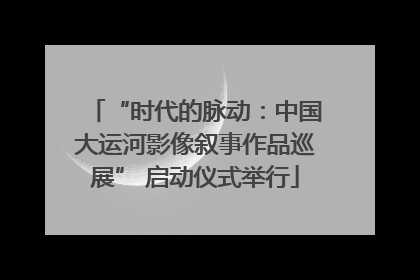“时代的脉动：中国大运河影像叙事作品巡展” 启动仪式举行