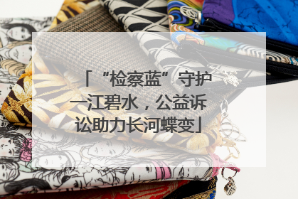 “检察蓝”守护一江碧水，公益诉讼助力长河蝶变