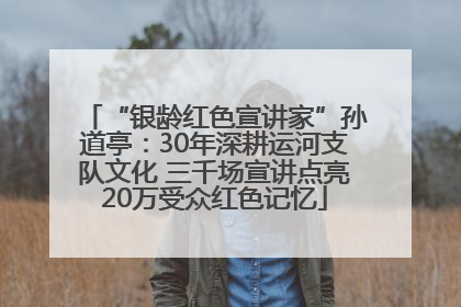 “银龄红色宣讲家”孙道亭：30年深耕运河支队文化 三千场宣讲点亮20万受众红色记忆