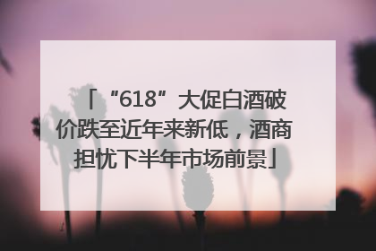 “618”大促白酒破价跌至近年来新低，酒商担忧下半年市场前景