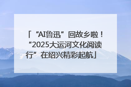 “AI鲁迅”回故乡啦！“2025大运河文化阅读行”在绍兴精彩起航