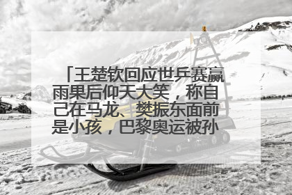 王楚钦回应世乒赛赢雨果后仰天大笑，称自己在马龙、樊振东面前是小孩，巴黎奥运被孙颖莎带着打