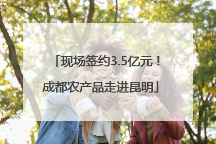 现场签约3.5亿元！成都农产品走进昆明