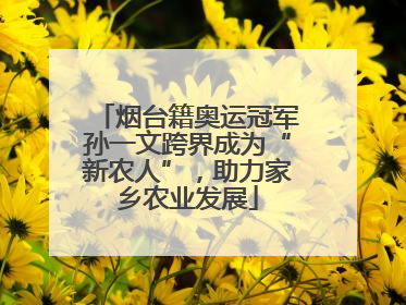 烟台籍奥运冠军孙一文跨界成为“新农人”，助力家乡农业发展