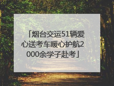 烟台交运51辆爱心送考车暖心护航2000余学子赴考