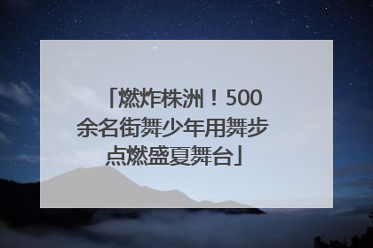 燃炸株洲！500余名街舞少年用舞步点燃盛夏舞台