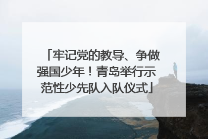 牢记党的教导、争做强国少年！青岛举行示范性少先队入队仪式
