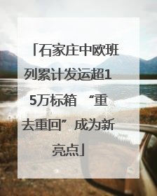 石家庄中欧班列累计发运超15万标箱 “重去重回”成为新亮点