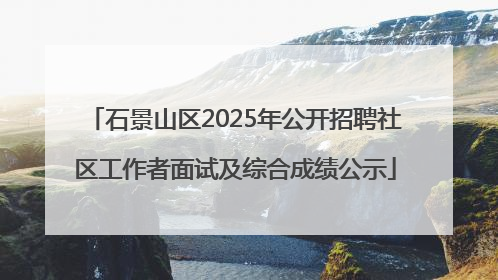 石景山区2025年公开招聘社区工作者面试及综合成绩公示
