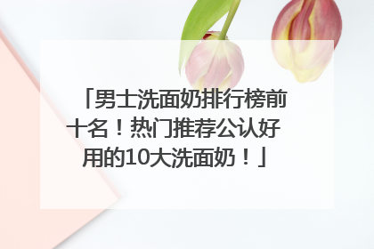男士洗面奶排行榜前十名！热门推荐公认好用的10大洗面奶！