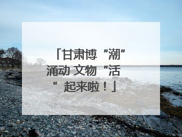 甘肃博“潮”涌动 文物“活”起来啦！
