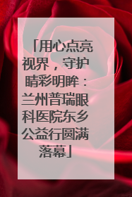 用心点亮视界，守护睛彩明眸：兰州普瑞眼科医院东乡公益行圆满落幕