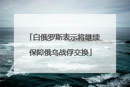 白俄罗斯表示将继续保障俄乌战俘交换