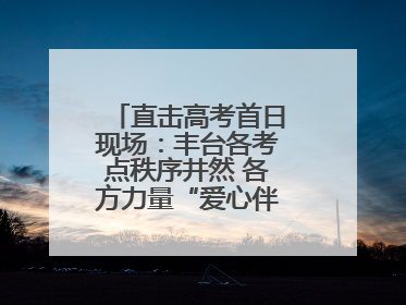 直击高考首日现场：丰台各考点秩序井然 各方力量“爱心伴考”服务考生