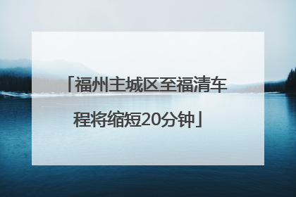 福州主城区至福清车程将缩短20分钟