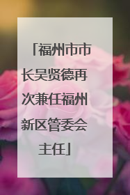 福州市市长吴贤德再次兼任福州新区管委会主任