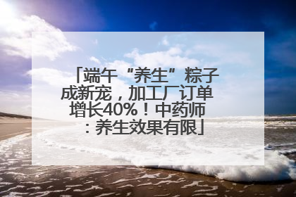 端午“养生”粽子成新宠，加工厂订单增长40%！中药师：养生效果有限