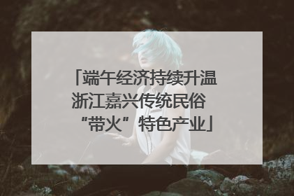 端午经济持续升温 浙江嘉兴传统民俗“带火”特色产业