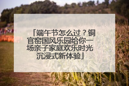 端午节怎么过？铜官窑国风乐园给你一场亲子家庭欢乐时光沉浸式新体验