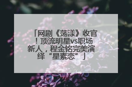 网剧《荡漾》收官！顶流明星vs职场新人，程金铭完美演绎“星素恋”