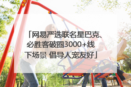网易严选联名星巴克、必胜客破圈3000+线下场景 倡导人宠友好