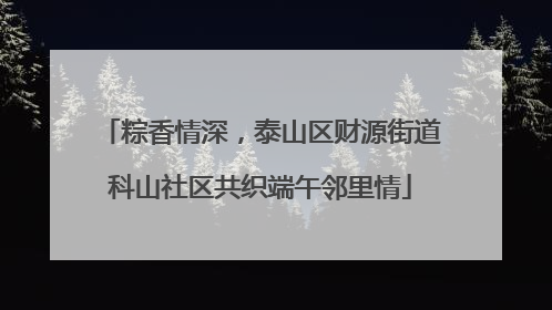 粽香情深，泰山区财源街道科山社区共织端午邻里情