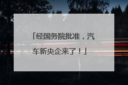 经国务院批准，汽车新央企来了！