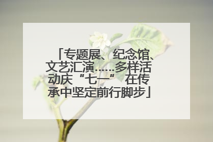 专题展、纪念馆、文艺汇演……多样活动庆“七一” 在传承中坚定前行脚步