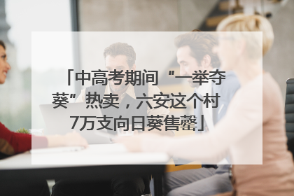 中高考期间“一举夺葵”热卖，六安这个村7万支向日葵售罄