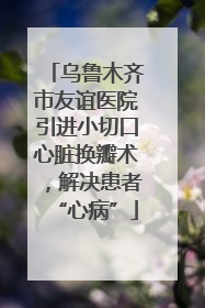 乌鲁木齐市友谊医院引进小切口心脏换瓣术，解决患者“心病”