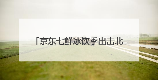 京东七鲜冰饮季出击北方高温 冰饮销量翻番 DIY冰饮成新潮
