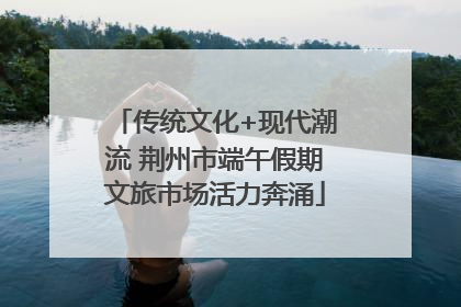 传统文化+现代潮流 荆州市端午假期文旅市场活力奔涌