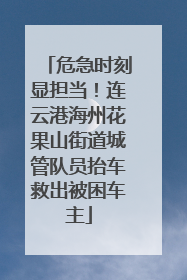 危急时刻显担当！连云港海州花果山街道城管队员抬车救出被困车主