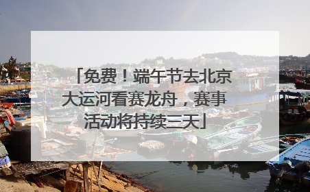 免费！端午节去北京大运河看赛龙舟，赛事活动将持续三天