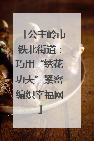 公主岭市铁北街道：巧用“绣花功夫”紧密编织幸福网