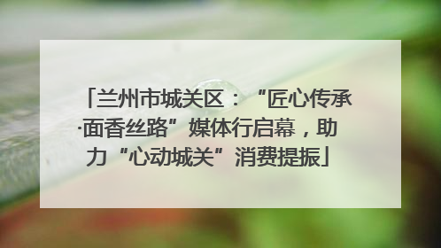 兰州市城关区：“匠心传承·面香丝路”媒体行启幕，助力“心动城关”消费提振