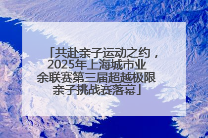 共赴亲子运动之约，2025年上海城市业余联赛第三届超越极限亲子挑战赛落幕