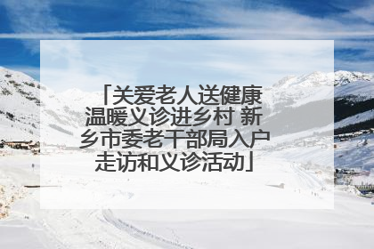 关爱老人送健康 温暖义诊进乡村 新乡市委老干部局入户走访和义诊活动